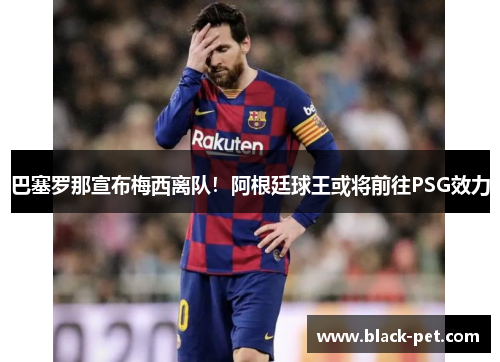 巴塞罗那宣布梅西离队！阿根廷球王或将前往PSG效力
